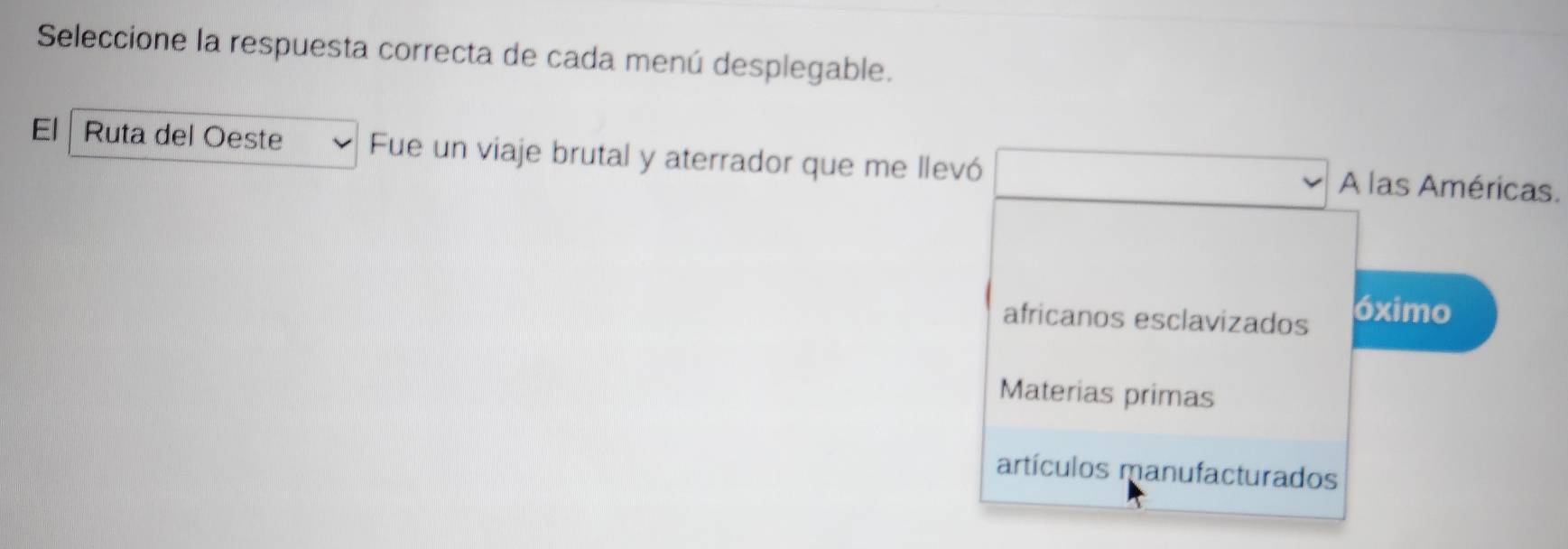 Seleccione la respuesta correcta de cada menú desplegable.
El Ruta del Oeste Fue un viaje brutal y aterrador que me llevó A las Américas.
africanos esclavizados óximo
Materias primas
artículos manufacturados