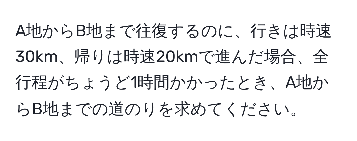 A地からB地まで往復するのに、行きは時速30km、帰りは時速20kmで進んだ場合、全行程がちょうど1時間かかったとき、A地からB地までの道のりを求めてください。