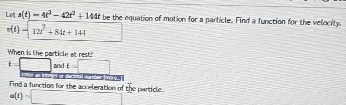 Let s(t)=4t^3-42t^2+144t be the equation of motion for a particle. Find a function for the velocity.
v(t)= 12t^2+84t+144
When is the particle at rest?
t=□ and t=□
Enter an integer or decimal number [more..] 
Find a function for the acceleration of the particle.
a(t)=□