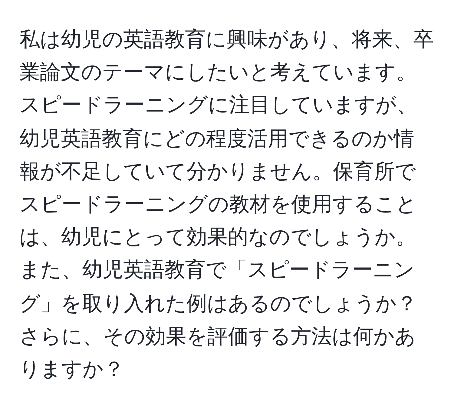 私は幼児の英語教育に興味があり、将来、卒業論文のテーマにしたいと考えています。スピードラーニングに注目していますが、幼児英語教育にどの程度活用できるのか情報が不足していて分かりません。保育所でスピードラーニングの教材を使用することは、幼児にとって効果的なのでしょうか。また、幼児英語教育で「スピードラーニング」を取り入れた例はあるのでしょうか？さらに、その効果を評価する方法は何かありますか？