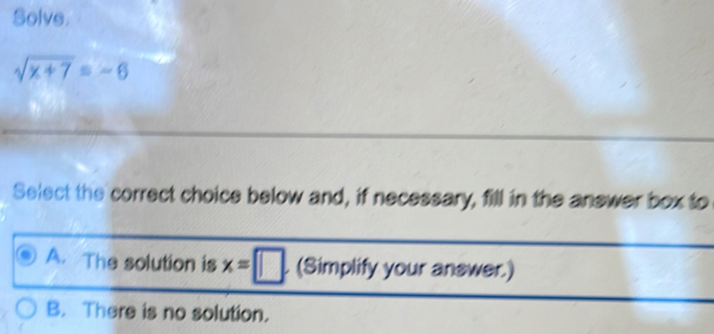 Solve.
sqrt(x+7)=-6
Select the correct choice below and, if necessary, fill in the answer box to
A. The solution is x=□. (Simplify your answer.)
B. There is no solution.