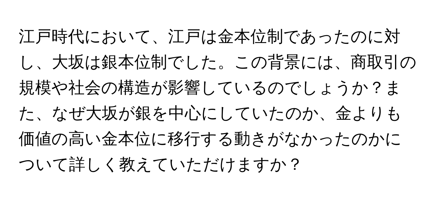 江戸時代において、江戸は金本位制であったのに対し、大坂は銀本位制でした。この背景には、商取引の規模や社会の構造が影響しているのでしょうか？また、なぜ大坂が銀を中心にしていたのか、金よりも価値の高い金本位に移行する動きがなかったのかについて詳しく教えていただけますか？