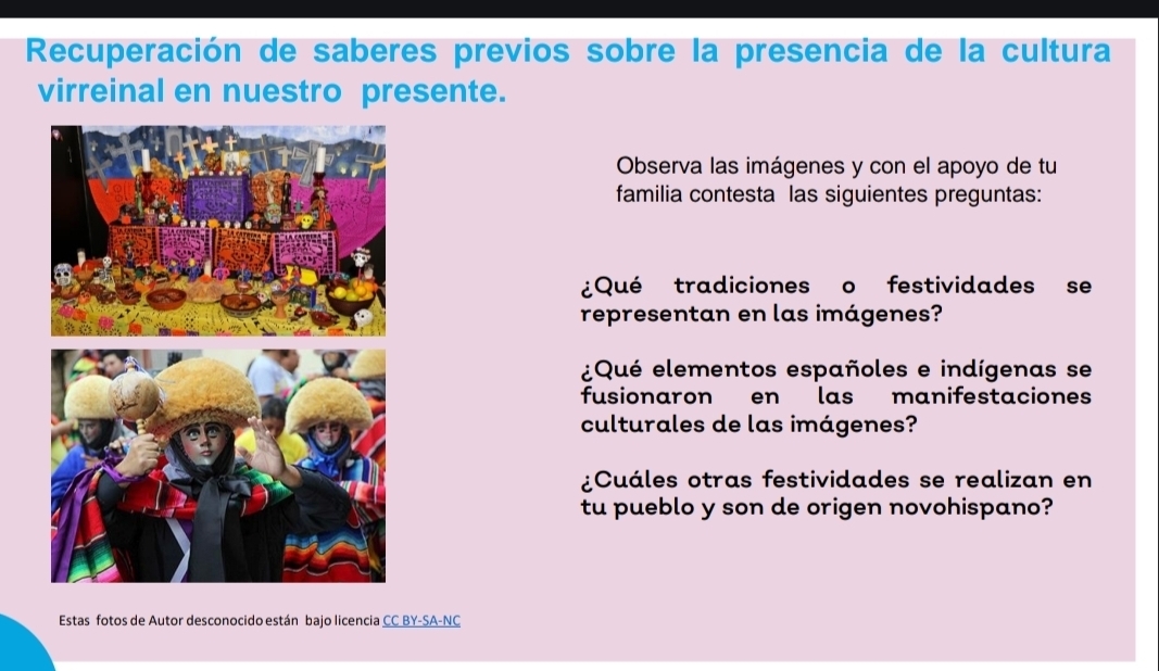 Recuperación de saberes previos sobre la presencia de la cultura 
virreinal en nuestro presente. 
Observa las imágenes y con el apoyo de tu 
familia contesta las siguientes preguntas: 
¿Qué tradiciones o festividades se 
representan en las imágenes? 
¿Qué elementos españoles e indígenas se 
fusionaron en las manifestaciones 
culturales de las imágenes? 
¿Cuáles otras festividades se realizan en 
tu pueblo y son de origen novohispano? 
Estas fotos de Autor desconocido están bajo licencia CC BY-SA-NC