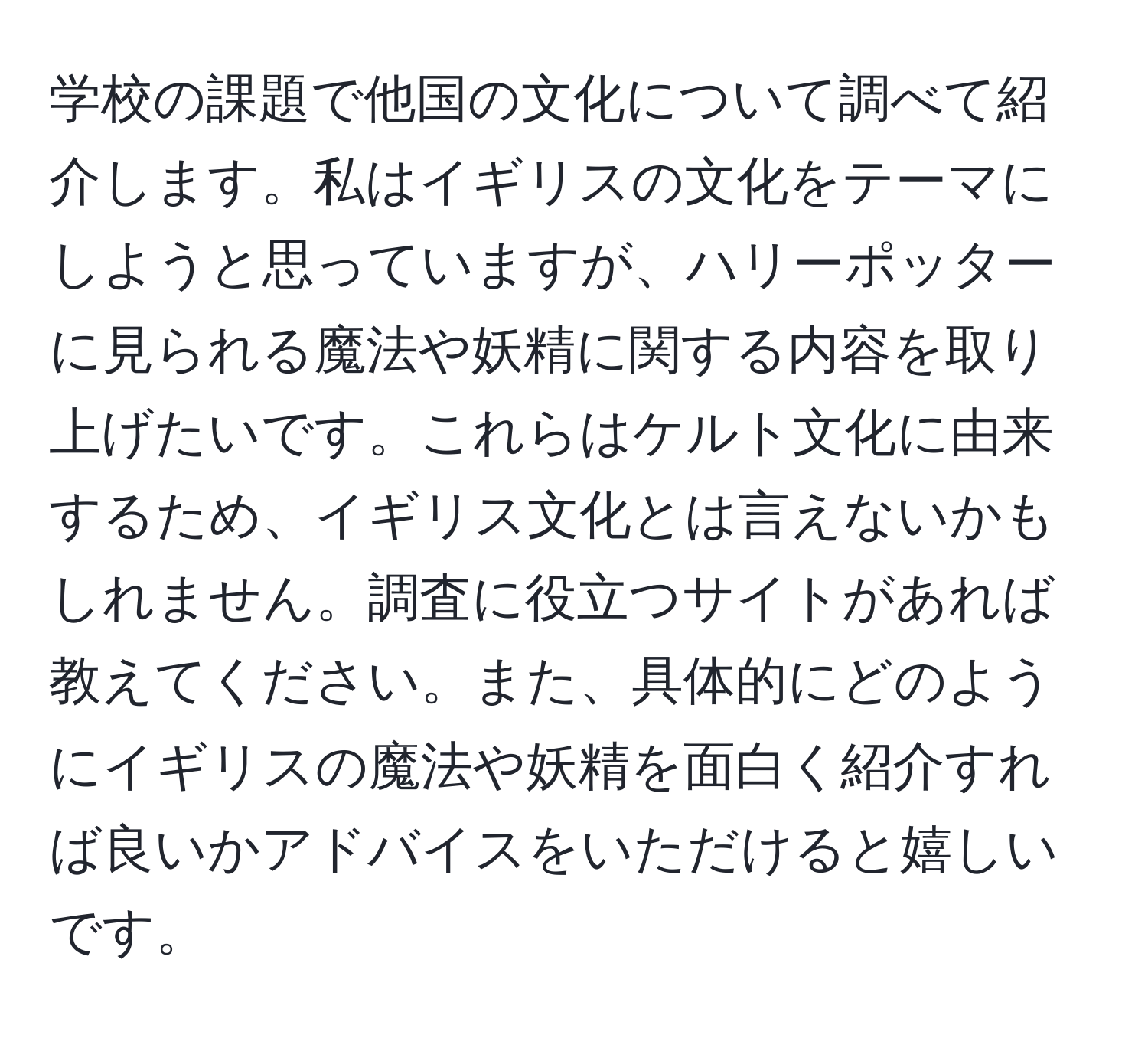 学校の課題で他国の文化について調べて紹介します。私はイギリスの文化をテーマにしようと思っていますが、ハリーポッターに見られる魔法や妖精に関する内容を取り上げたいです。これらはケルト文化に由来するため、イギリス文化とは言えないかもしれません。調査に役立つサイトがあれば教えてください。また、具体的にどのようにイギリスの魔法や妖精を面白く紹介すれば良いかアドバイスをいただけると嬉しいです。