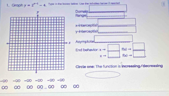 Graph y=2^(x-1)-4 Type in the boxes bellow. Use the infinities below if needed 
Domaip □ 
Range: (-3,4) _ _ |_  
x-intercept(s): _ □ 
y-intercept(s) _  ___ 
Asymplote □ 
End behavior: xto _ □  f(x)to  □ /□  
xto □
Circle one: The function is increasing/decreasing
□ >0 □
-∞ -∞ -∞ -∞ -∞ -∞
∞ ∞ ∞ 0 ∞ ∞ ∞