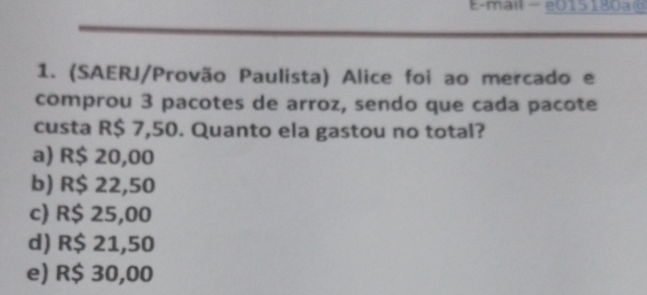 E-mail - e015180a@
1. (SAERJ/Provão Paulista) Alice foi ao mercado e
comprou 3 pacotes de arroz, sendo que cada pacote
custa R$ 7,50. Quanto ela gastou no total?
a) R$ 20,00
b) R$ 22,50
c) R$ 25,00
d) R$ 21,50
e) R$ 30,00