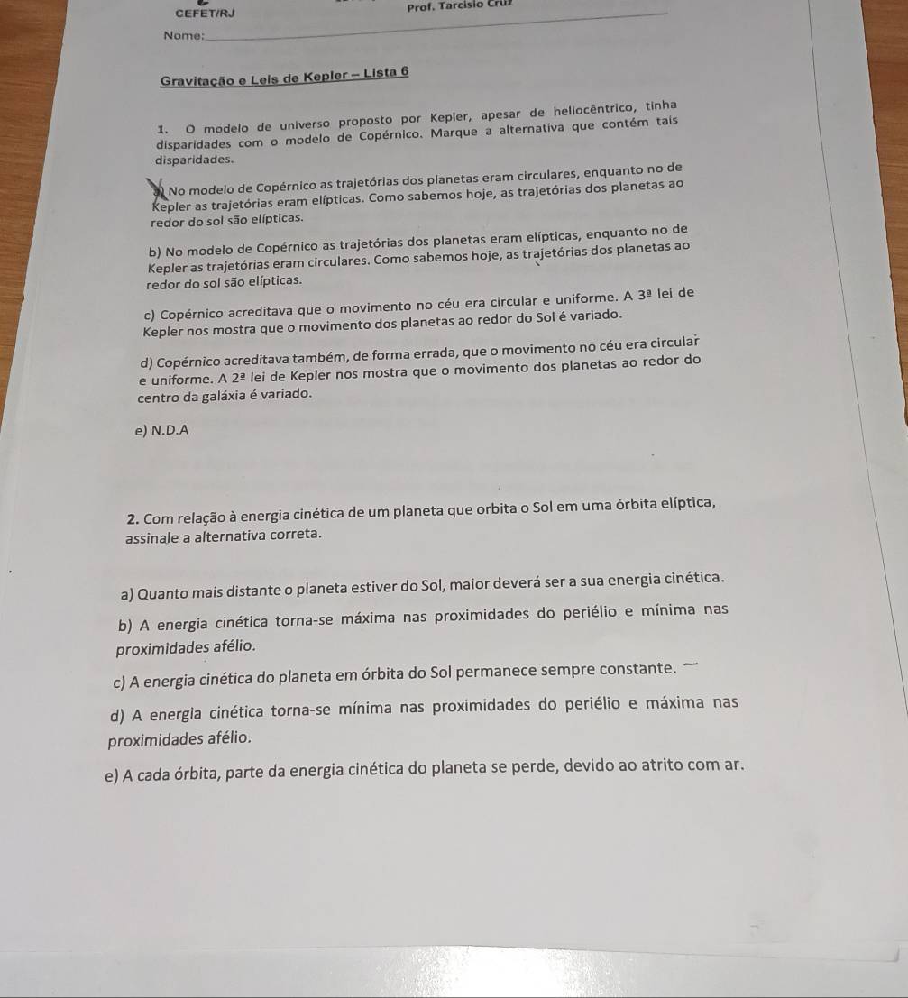 CEFET/RJ  Prof. Tarcisio Cruz
Nome:
Gravitação e Leis de Kepler - Lista 6
1. O modelo de universo proposto por Kepler, apesar de heliocêntrico, tinha
disparidades com o modelo de Copérnico. Marque a alternativa que contém tais
disparidades.
No modelo de Copérnico as trajetórias dos planetas eram circulares, enquanto no de
Kepler as trajetórias eram elípticas. Como sabemos hoje, as trajetórias dos planetas ao
redor do sol são elípticas.
b) No modelo de Copérnico as trajetórias dos planetas eram elípticas, enquanto no de
Kepler as trajetórias eram circulares. Como sabemos hoje, as trajetórias dos planetas ao
redor do sol são elípticas.
c) Copérnico acreditava que o movimento no céu era circular e uniforme. A 3^(_ 2) lei de
Kepler nos mostra que o movimento dos planetas ao redor do Sol é variado.
d) Copérnico acreditava também, de forma errada, que o movimento no céu era circular
e uniforme. A 2^(_ circ) lei de Kepler nos mostra que o movimento dos planetas ao redor do
centro da galáxia é variado.
e) N.D.A
2. Com relação à energia cinética de um planeta que orbita o Sol em uma órbita elíptica,
assinale a alternativa correta.
a) Quanto mais distante o planeta estiver do Sol, maior deverá ser a sua energia cinética.
b) A energia cinética torna-se máxima nas proximidades do periélio e mínima nas
proximidades afélio.
c) A energia cinética do planeta em órbita do Sol permanece sempre constante
d) A energia cinética torna-se mínima nas proximidades do periélio e máxima nas
proximidades afélio.
e) A cada órbita, parte da energia cinética do planeta se perde, devido ao atrito com ar.