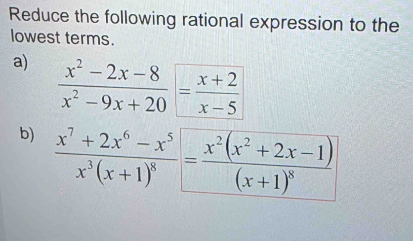 Reduce the following rational expression to the 
lowest terms. 
a)  (x^2-2x-8)/x^2-9x+20 = (x+2)/x-5 
b) frac x^7+2x^6-x^5x^3(x+1)^8=frac x^2(x^2+2x-1)(x+1)^8