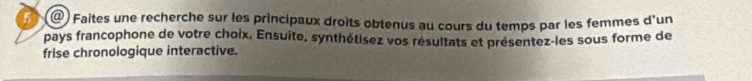 ) Faites une recherche sur les principaux droits obtenus au cours du temps par les femmes d'un 
pays francophone de votre choix, Ensuite, synthétisez vos résultats et présentez-les sous forme de 
frise chronologique interactive.