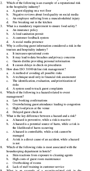 Which of the following is an example of a reputational risk
in the hospitality industry?
a. A guest slipping on a wet floor
b. Negative reviews about food quality on social media
c. An employee suffering from a musculoskeletal injury
d. Fire breaking out in the kitchen
3. What is a mandatory requirement to ensure food safety?
a. An insurance policy
b, A food sanitation permit
c. A customer feedback system
d. A social media presence
4. Why is collecting guest information considered a risk in the
tourism and hospitality industry ?
a. It increases operational costs
b. It may lead to data breaches and privacy concerns
c. Guests dislike providing personal information
d. It causes delays in check-in procedures
5. How does ISO 31000 define risk management?
a. A method of avoiding all possible risks
b. A technique used only in financial risk assessment
c. The identification, evaluation, and prioritization of
ris ks
d. A system used to track guest complaints
6, Which of the following is a hazard related to event
manage ment ?
a. Late booking confirmations
b. Overwhelming guest attendance leading to congestion
c, High food prices at the venue
d. Delayed guest check-in
7. What is the key difference between a hazard and a risk?
a. A hazard is preventive, while a risk is reactive
b. A hazard is a potential source of harm, while a risk is
the li kelihood of harm occurring 
c. A hazard is controllable. while a risk cannot be
managed
d. A risk is a direct cause of an accident, while a hazard
is not
8. Which of the following risks is most associated with the
housekeeping department in hotels?
a. Skin reactions from exposure to cleaning agents
b. High costs of guest room maintenance
c. Overbooking of rooms
d. Lack of staff training in customer service
C