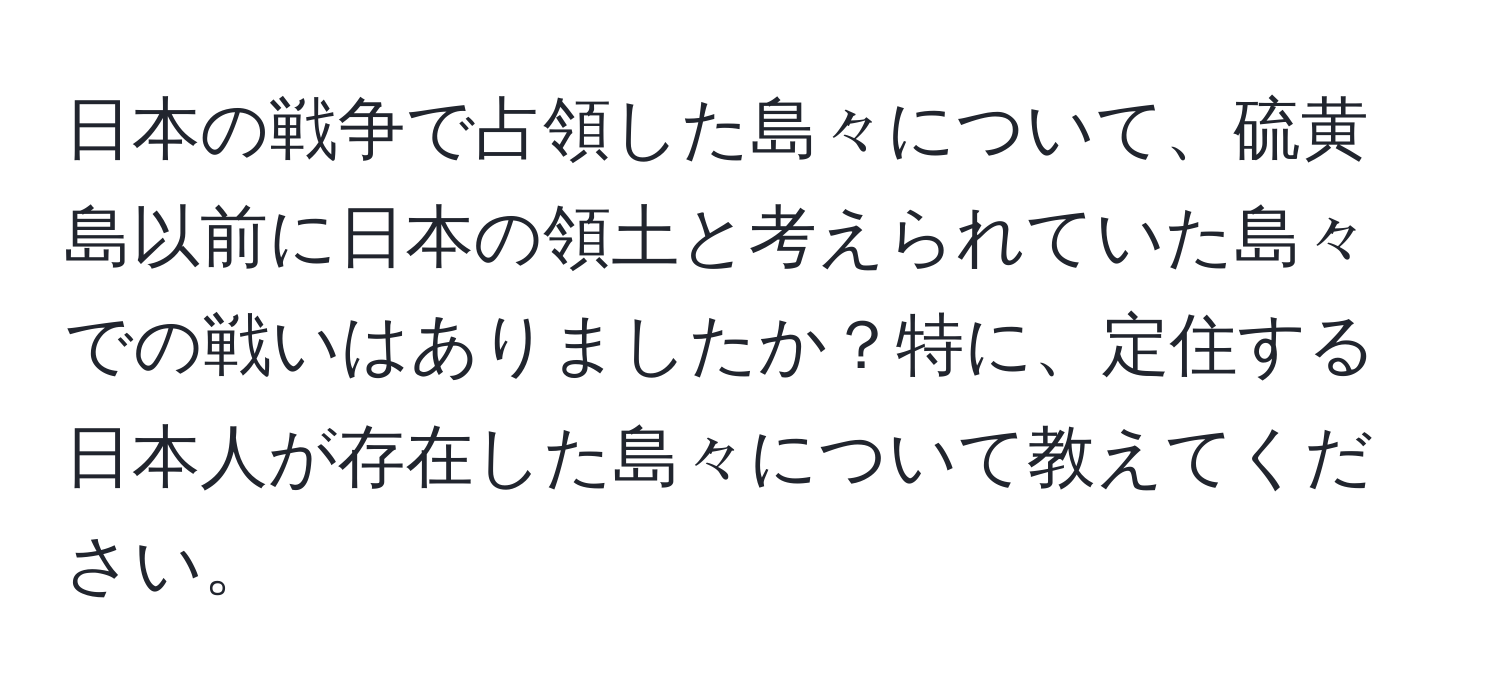 日本の戦争で占領した島々について、硫黄島以前に日本の領土と考えられていた島々での戦いはありましたか？特に、定住する日本人が存在した島々について教えてください。