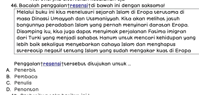 Bacalah penggalan†resensiędi bawah ini dengan saksama!
Melalui buku ini kita menelusuri sejarah Islam di Eropa terutama di
masa Dinasti Umayyah dan Utsmaniyyah. Kita akan melihat jatuh
bangunnya peradaban Islam yang pernah menyinari daratan Eropa.
Disamping itu, kita juga dapat menyimak perjalanan Fatima imigran
dari Turki yang menjadi sahabat Hanum untuk mencari kehidupan yang
lebih baik sekaligus menyebarkan cahaya Islam dan menghapus
strereotip negatif tentang Islam yang sudah mengakar kuat di Eropa
Penggalan†resensiftersebut ditujukan untuk ...
A. Penerbit
B. Pembaca
C. Penulis
D. Penonton