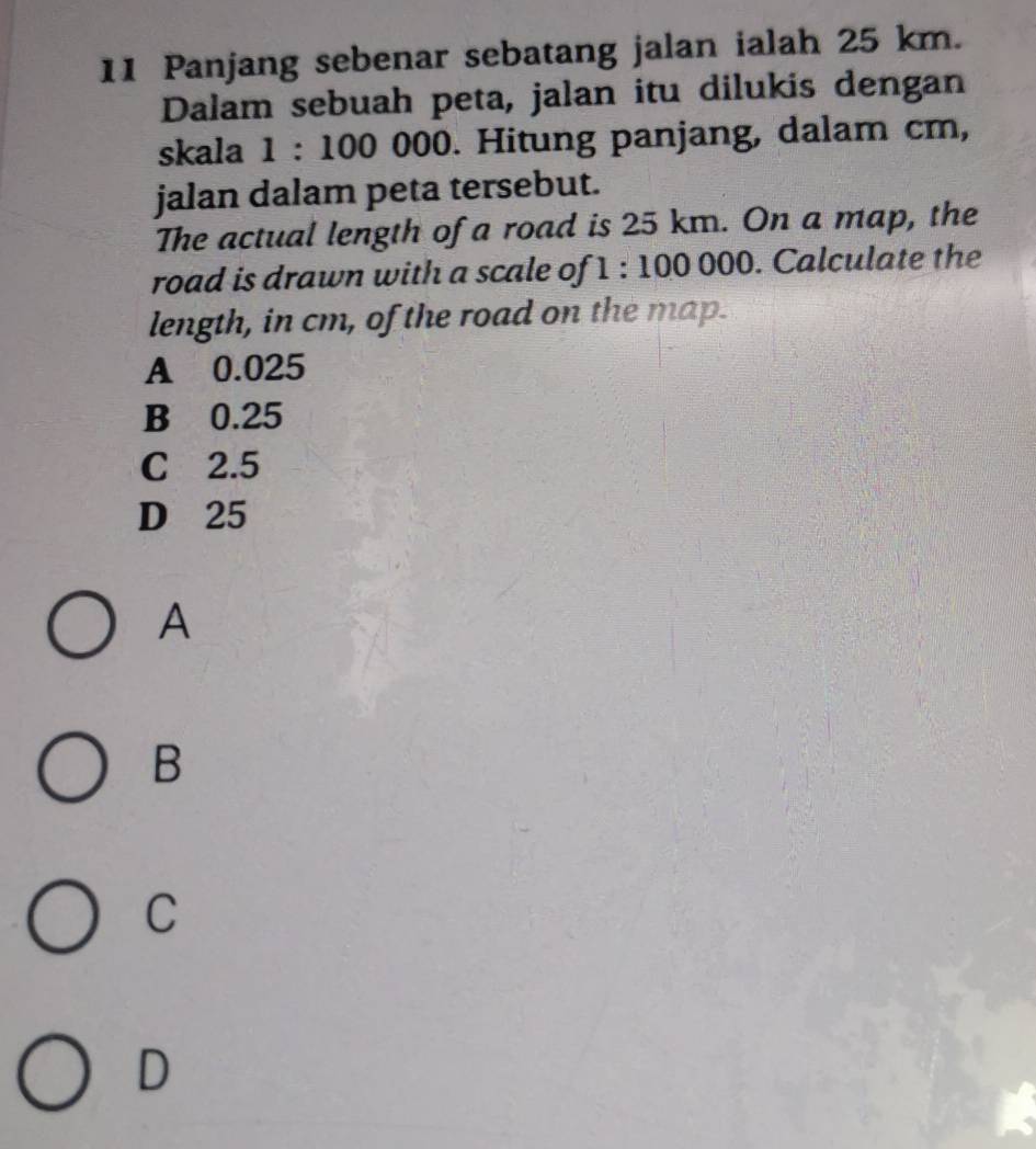 Panjang sebenar sebatang jalan ialah 25 km.
Dalam sebuah peta, jalan itu dilukis dengan
skala à 1 : 100 000. Hitung panjang, dalam cm,
jalan dalam peta tersebut.
The actual length of a road is 25 km. On a map, the
road is drawn with a scale of 1 : 100 000. Calculate the
length, in cm, of the road on the map.
A 0.025
B 0.25
C 2.5
D 25
A
B
C
D