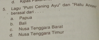 Kipáš Paka
5. Lagu 'Putri Cening Ayu' dan "Ratu Anom
berasal dari . . . .
a. Papua
b. Bali
c. Nusa Tenggara Barat
d. Nusa Tenggara Timur