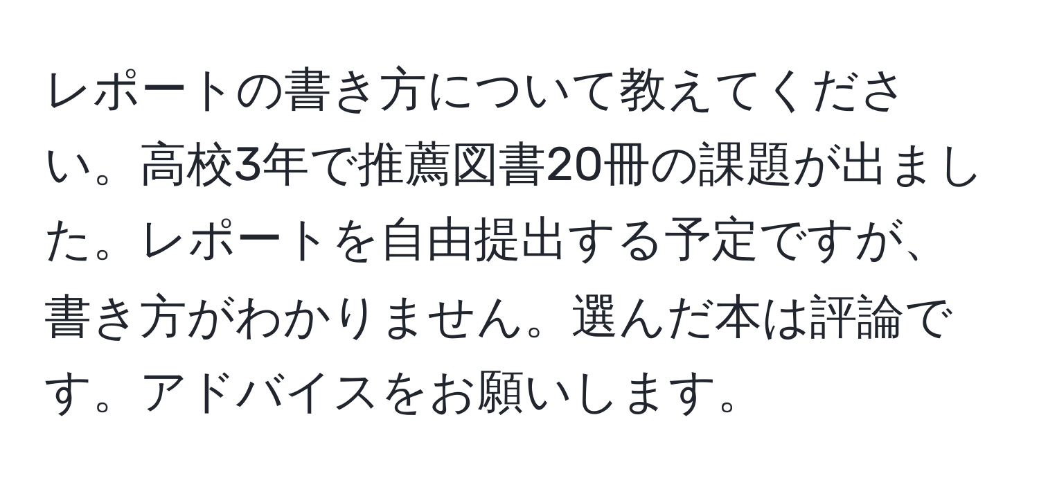 レポートの書き方について教えてください。高校3年で推薦図書20冊の課題が出ました。レポートを自由提出する予定ですが、書き方がわかりません。選んだ本は評論です。アドバイスをお願いします。