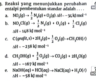 Reaksi yang menunjukkan perubahan
entalpi pembentukan standar adalah . . . .
a. NO_2(g)to  1/2 N_2(g)+O_2(g)Delta H=-34kJmol^(-1)
b. NO_2Cl(g)to  1/2 N_2(g)+O_2(g)+ 1/2 Cl_2(g)
△ H=148kJmol^(-1)
C. C(grafit,s)+2H_2(g)+ 1/2 O_2(g)to CH_3OH(l)
Delta H=-238kJmol^(-1)
d. CH_3OH(g)+ 3/2 O_2(g)to CO_2(g)+2H_2O(g)
△ H=-167kJmol^(-1)
e. NaOH(aq)+HCl(aq)to NaCl(aq)+H_2O(l) HO
Delta H=-58kJmol^(-1)