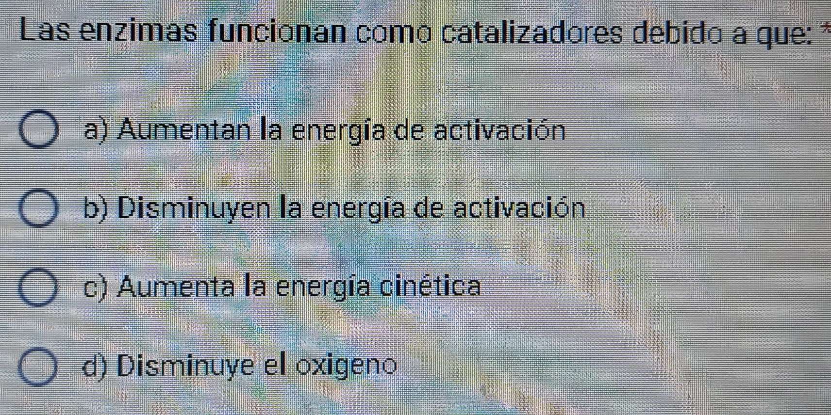 Las enzimas funcionan como catalizadores debido a que: *
a) Aumentan la energía de activación
b) Disminuyen la energía de activación
c) Aumenta la energía cinética
d) Disminuye el oxigeno