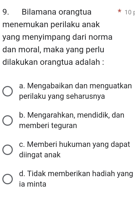 Bilamana orangtua * 10 F
menemukan perilaku anak
yang menyimpang dari norma
dan moral, maka yang perlu
dilakukan orangtua adalah :
a. Mengabaikan dan menguatkan
perilaku yang seharusnya
b. Mengarahkan, mendidik, dan
memberi teguran
c. Memberi hukuman yang dapat
diingat anak
d. Tidak memberikan hadiah yang
ia minta