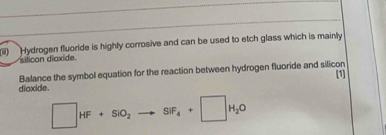 (ii) Hydrogen fluoride is highly corrosive and can be used to etch glass which is mainly 
silicon dioxide. 
Balance the symbol equation for the reaction between hydrogen fluoride and silicon [1] 
dioxide.
□ HF+SiO_2to SiF_4+□ H_2O