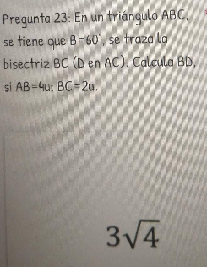 Pregunta 23: En un triángulo ABC, 
se tiene que B=60° , se traza la 
bisectriz BC (D en AC). Calcula BD, 
si AB=4u; BC=2u.
3sqrt(4)