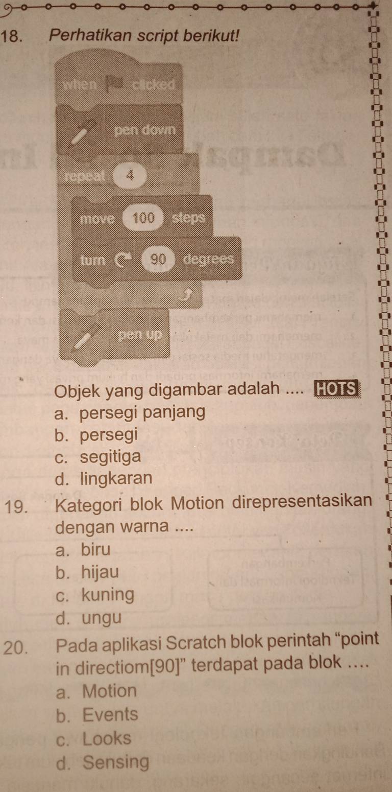 Perhatikan script berikut!
clicked
pen down
repeat 4
move 100 steps
turn 90 degrees
pen up
Objek yang digambar adalah .... HOTS
a. persegi panjang
b. persegi
c. segitiga
d. lingkaran
19. Kategori blok Motion direpresentasikan
dengan warna ....
a. biru
bì hijau
c. kuning
dò ungu
20. Pada aplikasi Scratch blok perintah “point
in directiom[ 90 ]" terdapat pada blok …...
a. Motion
b. Events
c. Looks
d. Sensing