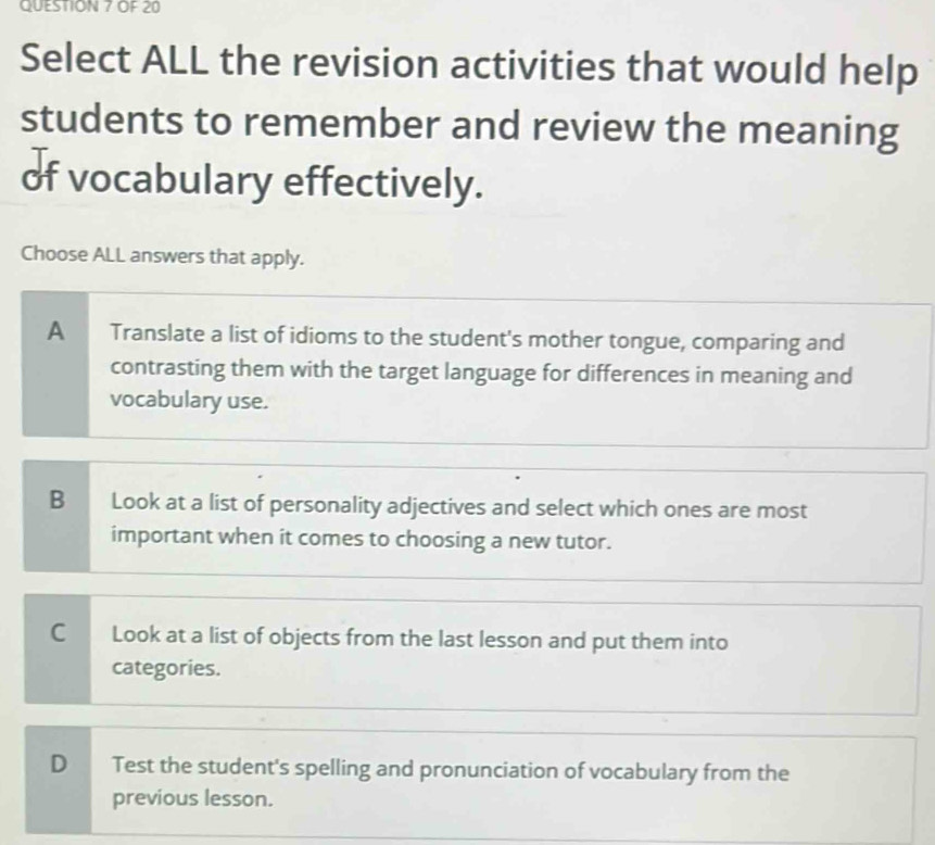 OF 20
Select ALL the revision activities that would help
students to remember and review the meaning
of vocabulary effectively.
Choose ALL answers that apply.
A Translate a list of idioms to the student's mother tongue, comparing and
contrasting them with the target language for differences in meaning and
vocabulary use.
B Look at a list of personality adjectives and select which ones are most
important when it comes to choosing a new tutor.
C Look at a list of objects from the last lesson and put them into
categories.
D Test the student's spelling and pronunciation of vocabulary from the
previous lesson.