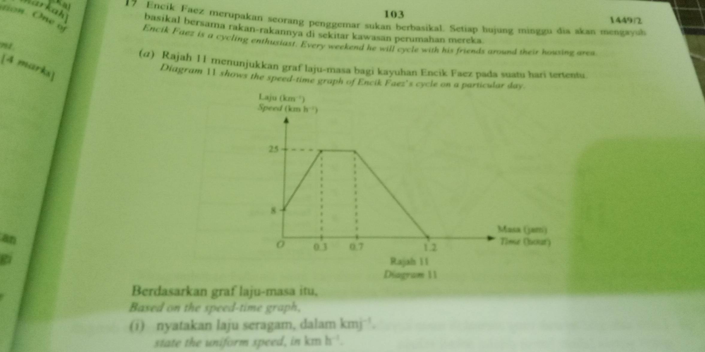 = kah
tion. One o
103 1449|2
17 Encik Faez merupakan seorang penggemar sukan berbasikal. Setiap hujung minggu dia akan mengayuh
basikal bersama rakan-rakannya di sekitar kawasan perumahan mereka
Encik Faez is a cycling enthusiast. Every weekend he will cycle with his friends around their housing area
7 1 
(α) Rajah 11 menunjukkan graf laju-masa bagi kayuhan Encik Faez pada suatu hari tertentu.
[4 marks]
Diagram 11 shows the speed-time graph of Encik Faez's cycle o
an
Berdasarkan graf laju-masa itu,
Based on the speed-time graph,
(i) nyatakan laju seragam, dalam kmj^(-1).
state the uniform speed, in cn h^(-1).