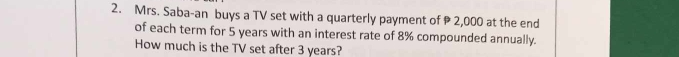 Mrs. Saba-an buys a TV set with a quarterly payment of 2,000 at the end 
of each term for 5 years with an interest rate of 8% compounded annually. 
How much is the TV set after 3 years?