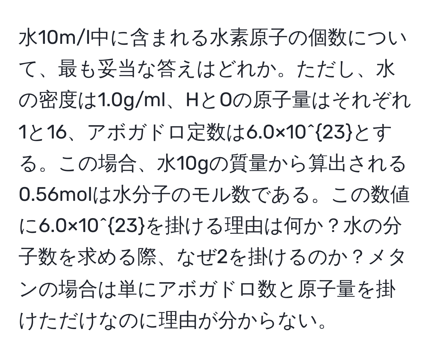 水10m/l中に含まれる水素原子の個数について、最も妥当な答えはどれか。ただし、水の密度は1.0g/ml、HとOの原子量はそれぞれ1と16、アボガドロ定数は6.0×10^(23)とする。この場合、水10gの質量から算出される0.56molは水分子のモル数である。この数値に6.0×10^(23)を掛ける理由は何か？水の分子数を求める際、なぜ2を掛けるのか？メタンの場合は単にアボガドロ数と原子量を掛けただけなのに理由が分からない。