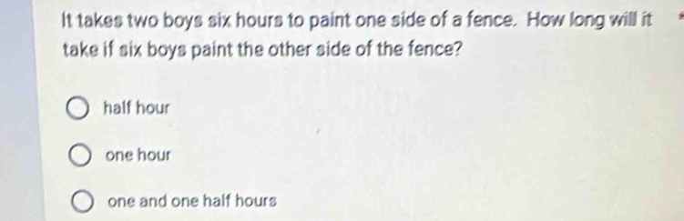 It takes two boys six hours to paint one side of a fence. How long will it
take if six boys paint the other side of the fence?
half hour
one hour
one and one half hours