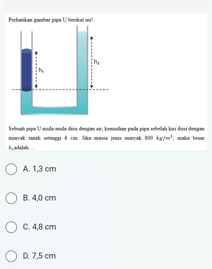 Sebuah pipa U mula-mula diisi dengan air, kemudian pada pipa sebelah kiri diisi dengan
minyak tanah setinggi 6 cm. Jika massa jenis minyak 800kg/m^3 , maka besar
h_1 adalah…
A. 1,3 cm
B. 4,0 cm
C. 4,8 cm
D. 7,5 cm