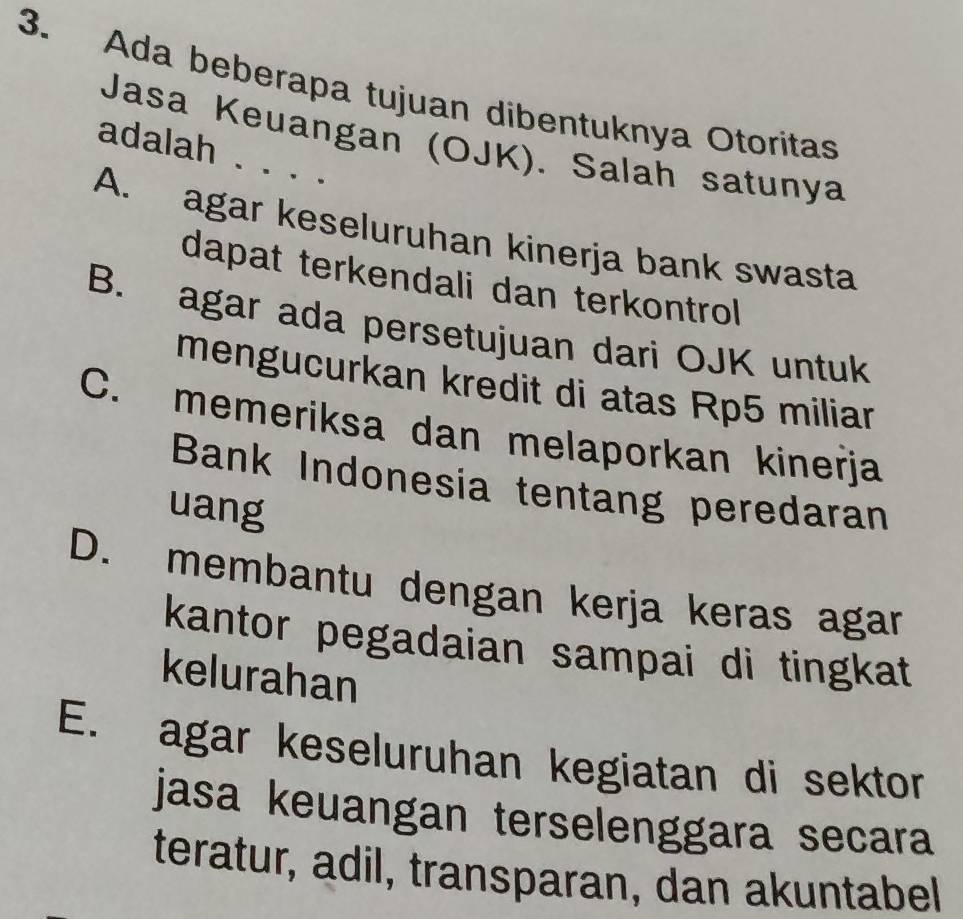 Ada beberapa tujuan dibentuknya Otoritas
Jasa Keuangan (OJK). Salah satunya
adalah . . . .
A. agar keseluruhan kinerja bank swasta
dapat terkendali dan terkontrol
B. agar ada persetujuan dari OJK untuk
mengucurkan kredit di atas Rp5 miliar
C. memeriksa dan melaporkan kinerja
Bank Indonesia tentang peredaran
uang
D. membantu dengan kerja keras agar
kantor pegadaian sampai di tingkat
kelurahan
E. agar keseluruhan kegiatan di sektor
jasa keuangan terselenggara secara
teratur, adil, transparan, dan akuntabel