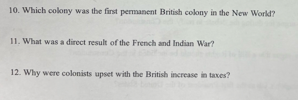 Which colony was the first permanent British colony in the New World? 
11. What was a direct result of the French and Indian War? 
12. Why were colonists upset with the British increase in taxes?