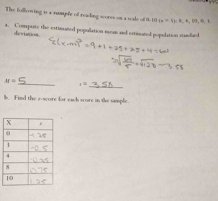 The following is a sample of reading scores on a scale of 0-10(n=5):8,4,10,0,3. 
a. Compute the estimated population mean and estimated population standard 
deviation. 
_
M=
_
s=
b. Find the z-score for each score in the sample.