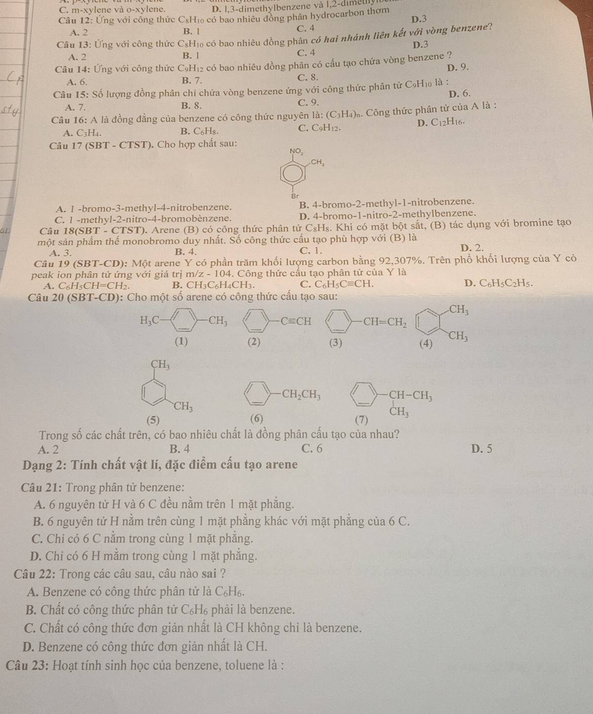 C. m-xylene và 0-xy ylene. D. l,3-dimethylbenzene và l,2-dimethyl
Câu 12: Ứng với công thức CsH₁ có bao nhiều đồng phân hydrocarbon thơm D.3
A. 2 B. l C. 4
Câu 13: Ứng với công thức C_8H_1 o có bao nhiêu đồng phân có hai nhánh liên kết với vòng benzene?
D.3
A. 2 B. 1 C. 4
Câu 14: Ứng với công thức C₉H₁₂ có bao nhiêu đồng phân có cấu tạo chứa vòng benzene ?
D. 9.
A. 6. B. 7. C. 8.
Câu 15: Số lượng đồng phân chi chứa vòng benzene ứng với công thức phân tử C9H₁₀ là :
A. 7. B. 8. C. 9. D. 6.
Câu 16: A là đồng đẳng của benzene có công thức nguyên là: (C_3H_4) Công thức phân tử của A là :
A. C_3H_4. B. C_6H_8 C. C9H₁2.
D. C_12H_16.
Câu 17 (SBT - CTST). Cho hợp chất sau:
NO_2 .CH_3
Br
A. 1 -bromo-3-methyl-4-nitrobenzene. B. 4-bromo-2-methyl-1-nitrobenzene.
C. 1 -methyl-2-nitro-4-bromobènzene. D. 4-bromo-1-nitro-2-methylbenzene.
G1 Câu 18(SBT - CTST) 0. Arene (B) có công thức phân tử C₈H₈. Khi có mặt bột sắt, (B) tác dụng với bromine tạo
một sản phẩm thế monobromo duy nhất. Số công thức cấu tạo phù hợp với (B) là
A. 3. B. 4. C. 1. D. 2.
Câu 19 (SBT-CD): Mhat Qt : arene Y có phần trăm khối lượng carbon bằng 92,307%. Trên phổ khối lượng của Y cỏ
peak ion phân tử ứng với giá trị m z-104.. Công thức cầu tạo phân tử của Y là
A. C_6H_5CH=CH_2 B. CH_3C_6H_4CH_3. C. C_6H_5Cequiv CH. D. C_6H_5C_2H_5.
Câu 20 (SBT-CD): Cho một số arene có công thức cấu tạo sau:
CH_3
_
_
_
H_3C · CH_3 Cequiv CH CH=CH_2
(1) (2) (3) (4) CH_3
CH_3
_
_
CH_2CH_3
CH-CH_3
CH_3
(5) (6) (7) CH_3
Trong số các chất trên, có bao nhiêu chất là đồng phân cấu tạo của nhau?
A. 2 B. 4 C. 6 D. 5
Dạng 2: Tính chất vật lí, đặc điểm cấu tạo arene
Câu 21: Trong phân tử benzene:
A. 6 nguyên tử H và 6 C đều nằm trên 1 mặt phẳng.
B. 6 nguyên tử H nằm trên cùng 1 mặt phẳng khác với mặt phẳng của 6 C.
C. Chi có 6 C nằm trong cùng 1 mặt phẳng.
D. Chỉ có 6 H mằm trong cùng 1 mặt phẳng.
Câu 22: Trong các câu sau, câu nào sai ?
A. Benzene có công thức phân tử là C₆H₆.
B. Chất có công thức phân tử C₆H₆ phải là benzene.
C. Chất có công thức đơn giản nhất là CH không chỉ là benzene.
D. Benzene có công thức đơn giản nhất là CH.
Câu 23: Hoạt tính sinh học của benzene, toluene là :