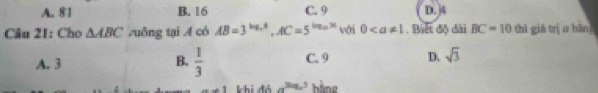 A. 81 B. 16 C. 9 D. 4
Câu 21: Cho △ ABC zuông tại A có AB=3^(log _5)x, AC=5^(log _5)x với 0. Biết độ đài BC=10 thì giá trị c bàn
A. 3  1/3  C. 9 D. sqrt(3)
B.
-+1 khi đó a^(3log _a)5 hàng