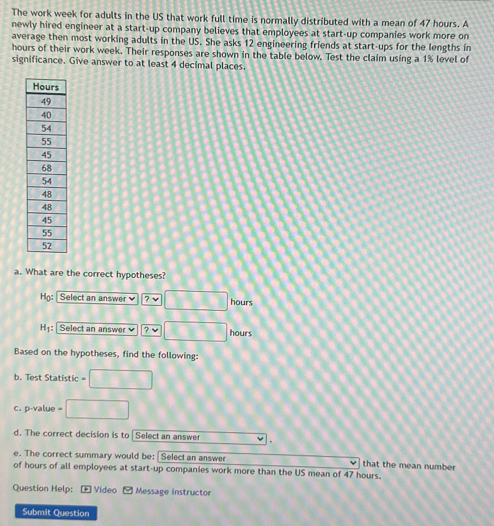 The work week for adults in the US that work full time is normally distributed with a mean of 47 hours. A 
newly hired engineer at a start-up company believes that employees at start-up companies work more on 
average then most working adults in the US. She asks 12 engineering friends at start-ups for the lengths in
hours of their work week. Their responses are shown in the table below. Test the claim using a 1% level of 
significance. Give answer to at least 4 decimal places. 
a. What are the correct hypotheses? 
Họ: Select an answer 7 hours
H: Select an answr 7 hours
Based on the hypotheses, find the following: 
b. Test Statistic 
c. p-value = 
d. The correct decision is to | Select an answer 
e. The correct summary would be: Select an answer that the mean number 
of hours of all employees at start-up companies work more than the US mean of 47 hours. 
Question Help: + Video - Message instructor 
Submit Question