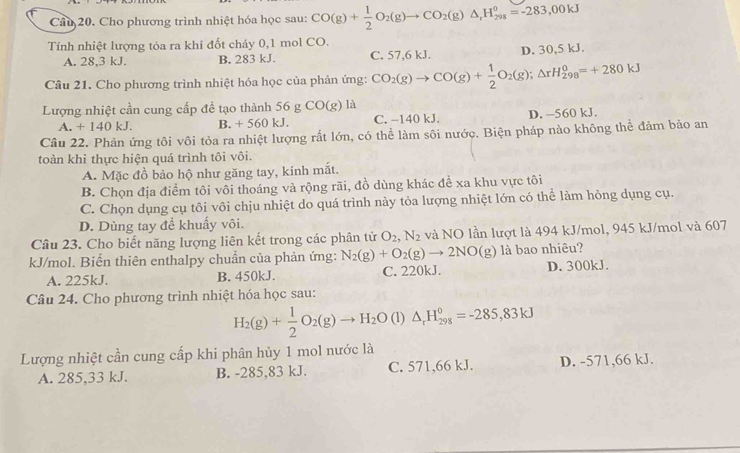 Cho phương trình nhiệt hóa học sau: CO(g)+ 1/2 O_2(g)to CO_2(g)△ _rH_(298)°=-283,00kJ
Tính nhiệt lượng tỏa ra khí đốt cháy 0,1 mol CO.
A. 28,3 kJ. B. 283 kJ. C. 57,6 kJ. D. 30,5 kJ.
Câu 21. Cho phương trình nhiệt hóa học của phản ứng: CO_2(g)to CO(g)+ 1/2 O_2(g);△ rH_(298)^0=+280kJ
Lượng nhiệt cần cung cấp để tạo thành 56 g CO(g) là
A. +140 kJ. B. + 560 kJ. C. −140 kJ. D. -560 kJ.
Câu 22. Phản ứng tôi vôi tỏa ra nhiệt lượng rất lớn, có thể làm sôi nước. Biện pháp nào không thể đảm bảo an
toàn khi thực hiện quá trình tôi vôi.
A. Mặc đồ bảo hộ như găng tay, kính mắt.
B. Chọn địa điểm tôi vôi thoáng và rộng rãi, đồ dùng khác để xa khu vực tôi
C. Chọn dụng cụ tôi vôi chịu nhiệt do quá trình này tỏa lượng nhiệt lớn có thể làm hỏng dụng cụ.
D. Dùng tay để khuẩy vôi.
Câu 23. Cho biết năng lượng liên kết trong các phân tử O_2,N_2 và NO lần lượt là 494 kJ/mol, 945 kJ/mol và 607
kJ/mol. Biến thiên enthalpy chuẩn của phản ứng: N_2(g)+O_2(g)to 2NO(g) là bao nhiêu?
A. 225kJ. B. 450kJ. C. 220kJ. D. 300kJ.
Câu 24. Cho phương trình nhiệt hóa học sau:
H_2(g)+ 1/2 O_2(g)to H_2O (1) △ _rH_(298)^0=-285,83kJ
Lượng nhiệt cần cung cấp khi phân hủy 1 mol nước là
A. 285,33 kJ. B. -285,83 kJ. C. 571,66 kJ. D. -571,66 kJ.