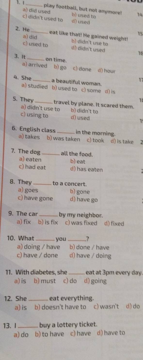 I_
play football, but not anymore! 14
a) did used b) used to
c) didn't used to d) used
15
2. He _eat like that! He gained weight!
a) did b) didn't use to
c) used to d) didn't used
16
3. It_ on time.
a) arrived b) go c) done d) hour
17
4. She _a beautiful woman.
a) studied b) used to c) some d) is
18
5. They _travel by plane. It scared them.
a) didn't use to b) didn't to
c) using to d) used 1
6. English class _in the morning.
a) takes b) was taken c) took d) is take 2
7. The dog _all the food.
a) eaten b) eat
c) had eat d) has eaten
8. They _to a concert.
a) goes b) gone
c) have gone d) have go
9. The car_ by my neighbor.
a) fix b) is fix c) was fixed d) fixed
10. What_ you _?
a) doing / have b) done / have
c) have / done d) have / doing
11. With diabetes, she _eat at 3pm every day.
a) is b) must c) do d) going
12. She _eat everything.
a) is b) doesn't have to c) wasn't d) do
13. I _buy a lottery ticket.
a) do b) to have c) have d) have to