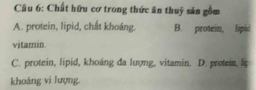 Cầu 6: Chất hữu cơ trong thức ăn thuỷ săn gồm
A. protein, lipid, chất khoáng. B. protein, lipid
vitamin.
C. protein, lipid, khoáng đa lượng, vitamin. D. protein, lip
khoáng vi lượng.