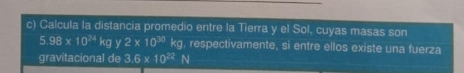 Calcula la distancia promedio entre la Tierra y el Sol, cuyas masas son
5.98* 10^(24)kgy2* 10^(30)  1/2  kg. respectivamente, si entre ellos existe una fuerza 
gravitacional de 3.6* 10^(22)N