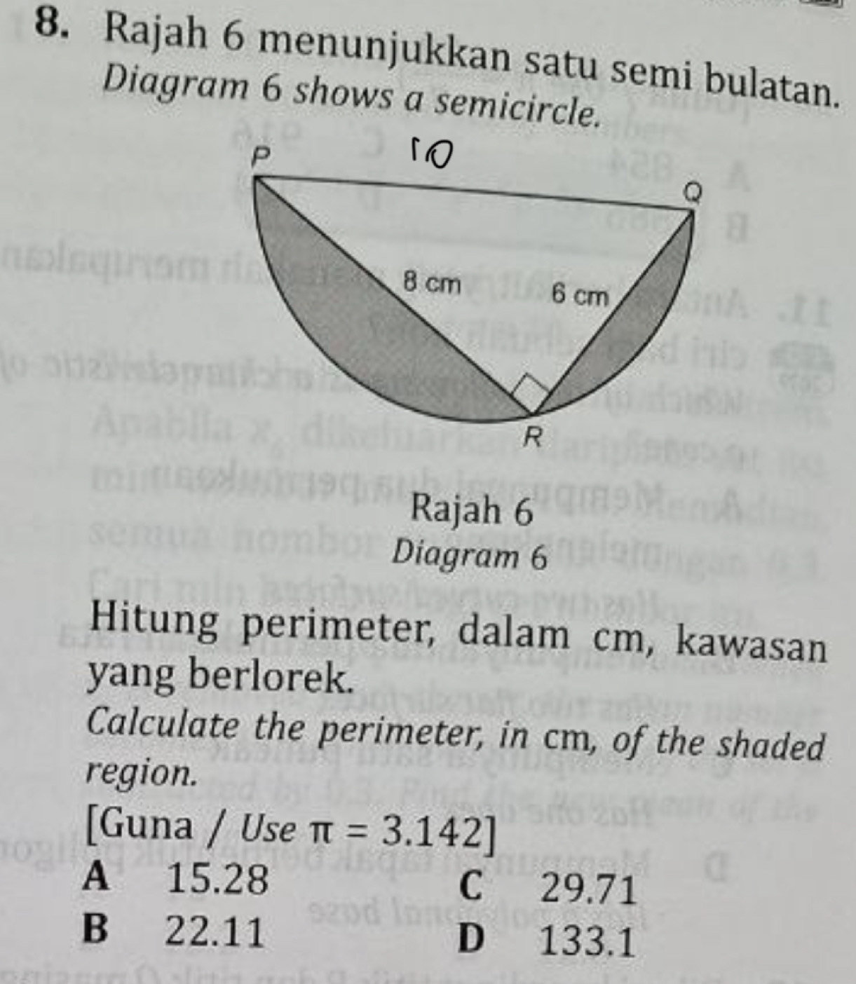 Rajah 6 menunjukkan satu semi bulatan.
Diagram 6 shows a semicircle.
Rajah 6
Diagram 6
Hitung perimeter, dalam cm, kawasan
yang berlorek.
Calculate the perimeter, in cm, of the shaded
region.
[Guna / Use π =3.142]
A 15.28 C 29.71
B 22.11 D 133.1