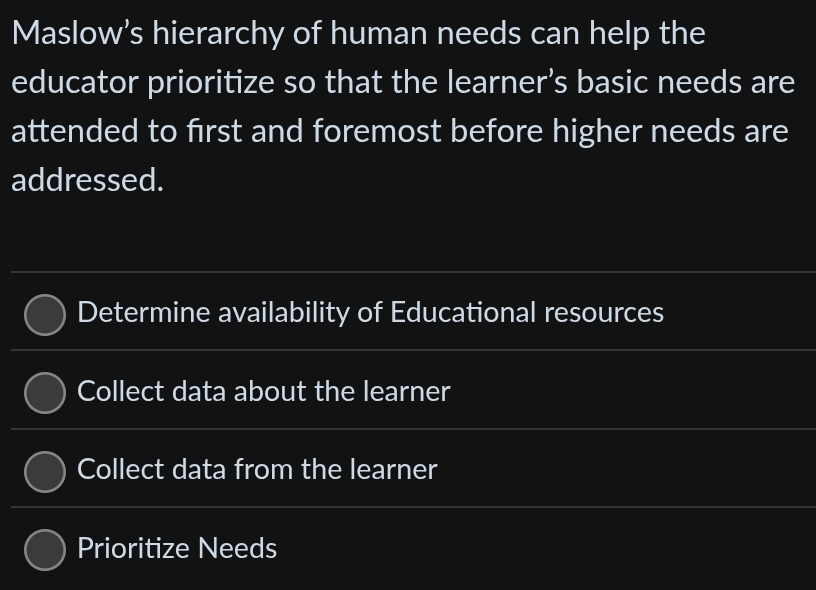 Maslow’s hierarchy of human needs can help the
educator prioritize so that the learner’s basic needs are
attended to first and foremost before higher needs are
addressed.
Determine availability of Educational resources
Collect data about the learner
Collect data from the learner
Prioritize Needs