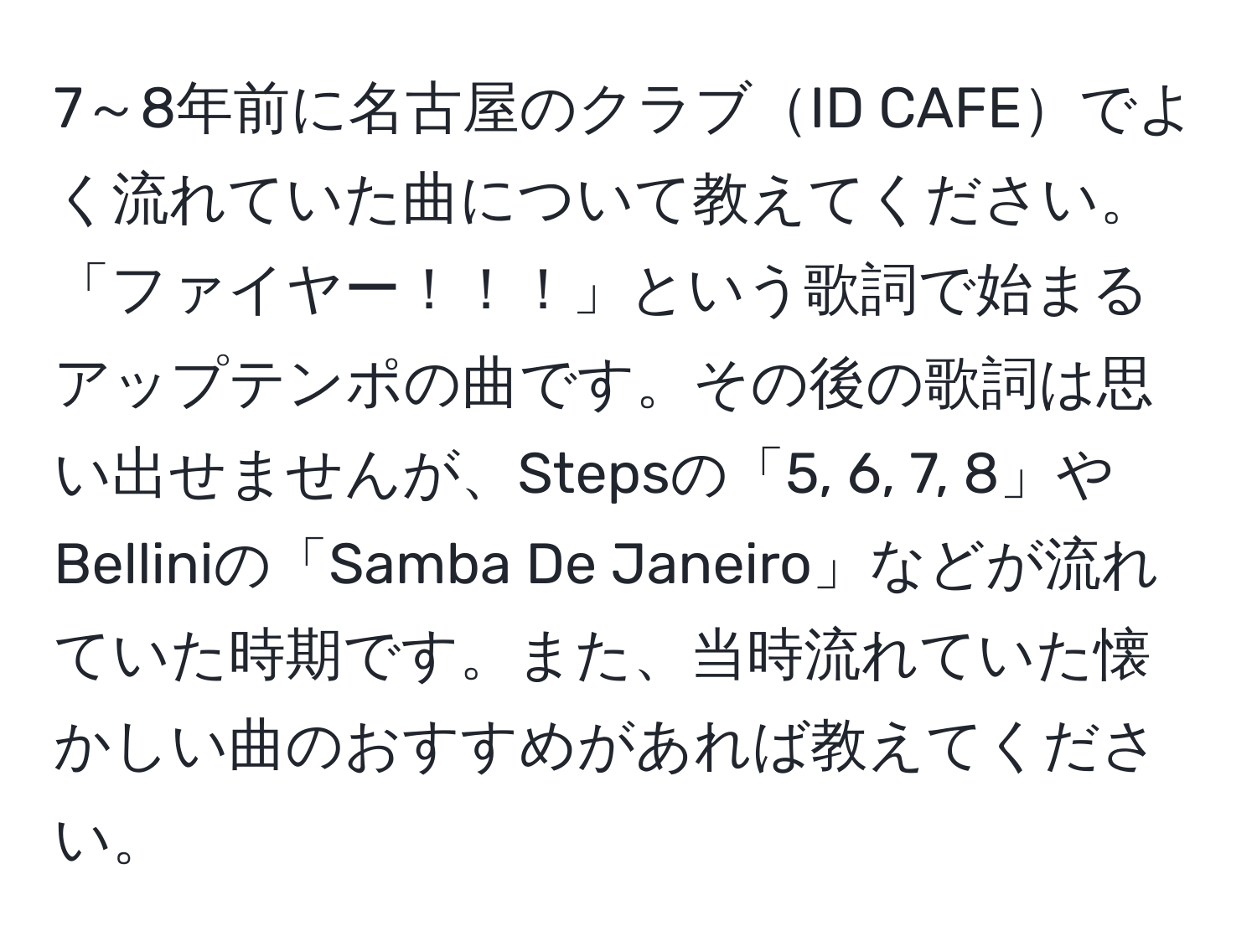 7～8年前に名古屋のクラブID CAFEでよく流れていた曲について教えてください。「ファイヤー！！！」という歌詞で始まるアップテンポの曲です。その後の歌詞は思い出せませんが、Stepsの「5, 6, 7, 8」やBelliniの「Samba De Janeiro」などが流れていた時期です。また、当時流れていた懐かしい曲のおすすめがあれば教えてください。