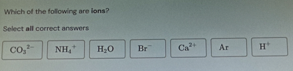 Which of the following are ions?
Select all correct answers
CO_3^((2-) NH_4^+ H_2)O Br^- Ca^(2+) Ar H^+