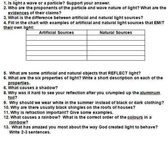 Is light a wave or a particle? Support your answer. 
2. Who are the proponents of the particle and wave nature of light? What are the 
evidences of their claims? 
3. What is the difference between artificial and natural light sources? 
4. Fill in the chart with examples of artificial and natural light sources that EMIT 
their o 
5. What are some artificial and natural objects that REFLECT light? 
6. What are the six properties of light? Write a short description on each of the 
properties. 
6. What causes a shadow? 
8. Why was it hard to see your reflection after you crumpled up the aluminum 
foil? 
9. Why should we wear white in the summer instead of black or dark clothing? 
10. Why are there usually black shingles on the roofs of houses? 
11. Why is refraction important? Give some examples. 
12. What causes a rainbow? What is the correct order of the colours in a 
rainbow? 
13. What has amazed you most about the way God created light to behave? 
Write 2-3 sentences.