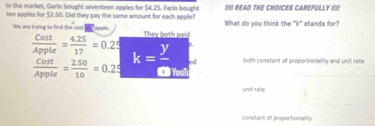 In the market, Garin bought seventeen apples for $4.25. Farin bought I READ THE CHOICES CAREFULLY I I
ten apples for $2.50. Did they pay the same amount for each apple?
What do you think the "k" stands for?
We are trying to find the cost apple. They both paid
 Cost/Apple = (4.25)/17 =0.25 k=frac y 2.
ed both constant of proportionality and unit rate
 Cost/Apple = (2.50)/10 =0.25 YouT
unit rats
constant of proportionality