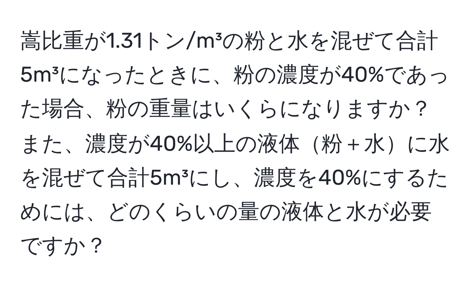 嵩比重が1.31トン/m³の粉と水を混ぜて合計5m³になったときに、粉の濃度が40%であった場合、粉の重量はいくらになりますか？また、濃度が40%以上の液体粉＋水に水を混ぜて合計5m³にし、濃度を40%にするためには、どのくらいの量の液体と水が必要ですか？