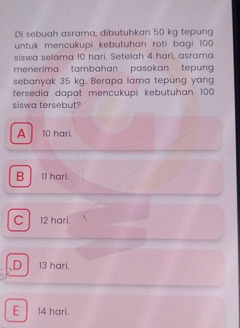 Di sebuah asrama, dibutuhkan 50 kg tepung
untuk mencukupi kebutuhan roti bagi 100
siswa selama 10 hari. Setelah 4 hari, asrama
menerima tambahan pasokan tepung 
sebanyak 35 kg. Berapa lama tepung yang
tersedia dapat mencukupi kebutuhan 100
siswa tersebut?
A 10 hari.
B 11 hari.
C 12 hari.
D 1 13 hari.
E 14 hari.