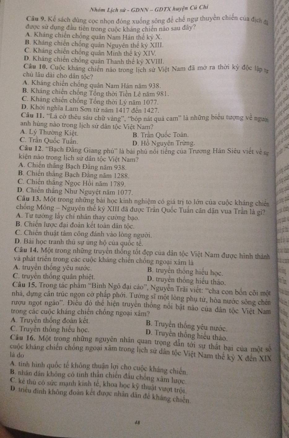Nhóm Lịch sử - GDNN - GDTX huyện Củ Chi
Câu 9. Kể sách dùng cọc nhọn đóng xuống sông để chế ngự thuyền chiến của địch đ
được sử dụng đầu tiên trong cuộc kháng chiến nào sau đây?
A. Kháng chiến chống quân Nam Hán thế kỷ X.
B. Kháng chiến chống quân Nguyên thế kỷ XIII.
C. Kháng chiến chống quân Minh thế kỷ XIV.
D. Kháng chiến chống quân Thanh thế kỷ XVIII.
Câu 10. Cuộc kháng chiến nào trong lịch sử Việt Nam đã mở ra thời kỳ độc lập tr
chủ lâu dài cho dân tộc?
A. Kháng chiến chống quân Nam Hán năm 938.
B. Kháng chiến chống Tống thời Tiền Lê năm 981.
C. Kháng chiến chống Tống thời Lý năm 1077.
D. Khởi nghĩa Lam Sơn từ năm 1417 đến 1427.
Câu 11. “Lá cờ thêu sáu chữ vàng”, “bóp nát quả cam” là những biểu tượng về người
anh hùng nào trong lịch sử dân tộc Việt Nam?
A. Lý Thường Kiệt. B. Trần Quốc Toản.
C. Trần Quốc Tuấn. D. Hồ Nguyên Trừng.
Câu 12. “Bạch Đằng Giang phú” là bài phú nổi tiếng của Trương Hán Siêu viết về sự
kiện nào trong lịch sử dân tộc Việt Nam?
A. Chiến thắng Bạch Đằng năm 938.
B. Chiến thắng Bạch Đằng năm 1288.
C. Chiến thắng Ngọc Hồi năm 1789.
D. Chiến thắng Như Nguyệt năm 1077.
Câu 13. Một trong những bài học kinh nghiệm có giá trị to lớn của cuộc kháng chiếa
chống Mông - Nguyên thế kỷ XIII đã được Trần Quốc Tuấn căn dặn vua Trần là gì?
A. Tư tưởng lấy chí nhân thay cường bạo.
B. Chiến lược đại đoàn kết toàn dân tộc.
C. Chiến thuật tâm công đánh vào lòng người.
D. Bài học tranh thủ sự ủng hộ của quốc tế.
Câu 14. Một trong những truyền thống tốt đẹp của dân tộc Việt Nam được hình thành
và phát triển trong các cuộc kháng chiến chống ngoại xâm là
A. truyền thống yêu nước. B. truyền thống hiếu học.
C. truyền thống quân phiệt. D. truyền thống hiểu tháo.
Câu 15. Trong tác phẩm “Bình Ngô đại cáo”, Nguyễn Trãi viết: “cha con bốn cõi một
nhà, dựng cân trúc ngọn cờ phấp phới. Tựớng sĩ một lòng phụ tử, hòa nước sông chéa
rượu ngọt ngào''. Điều đó thể hiện truyền thống nổi bật nào của dân tộc Việt Nam
trong các cuộc kháng chiến chống ngoại xâm?
A. Truyền thống đoàn kết.
B. Truyền thống yêu nước.
C. Truyền thống hiếu học.
D. Truyền thống hiếu thảo.
Câu 16. Một trong những nguyên nhân quan trọng dẫn tới sự thất bại của một số
cuộc kháng chiến chống ngoại xâm trong lịch sử dân tộc Việt Nam thể kỷ X đến XIX
là do
A. tình hình quốc tế không thuận lợi chọ cuộc kháng chiến.
B. nhân dân không có tinh thần chiến đầu chống xâm lược.
C. kê thủ có sức mạnh kinh tế, khoa học kỹ thuật vượt trội.
D. triều đình không đoàn kết được nhân dân để kháng chiến.
48